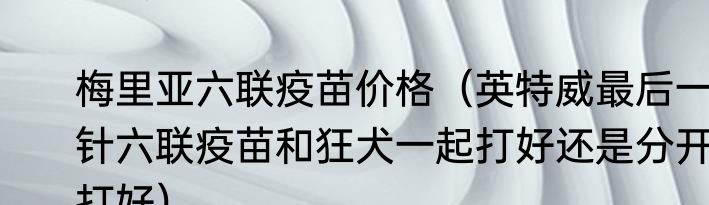 梅里亚六联疫苗价格（英特威最后一针六联疫苗和狂犬一起打好还是分开打好）
