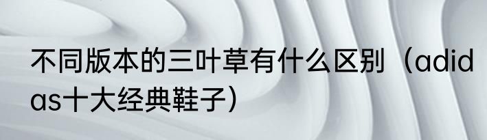 不同版本的三叶草有什么区别（adidas十大经典鞋子）