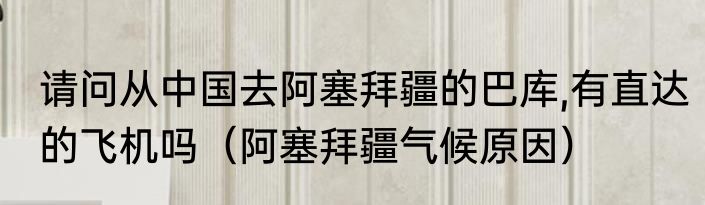 请问从中国去阿塞拜疆的巴库,有直达的飞机吗（阿塞拜疆气候原因）