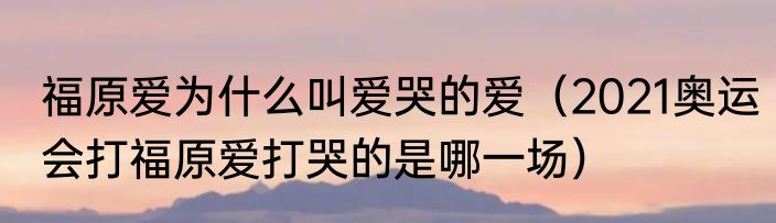 福原爱为什么叫爱哭的爱（2021奥运会打福原爱打哭的是哪一场）