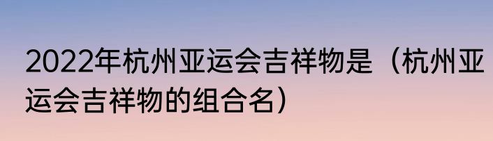 2022年杭州亚运会吉祥物是（杭州亚运会吉祥物的组合名）
