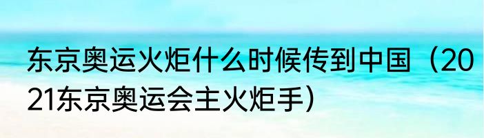 东京奥运火炬什么时候传到中国（2021东京奥运会主火炬手）