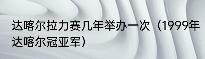 达喀尔拉力赛几年举办一次（1999年达喀尔冠亚军）