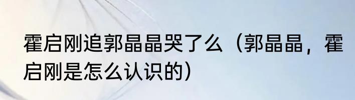 霍启刚追郭晶晶哭了么（郭晶晶，霍启刚是怎么认识的）