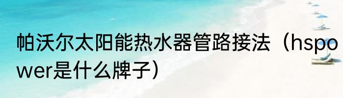 帕沃尔太阳能热水器管路接法（hspower是什么牌子）
