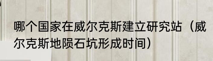 哪个国家在威尔克斯建立研究站（威尔克斯地陨石坑形成时间）