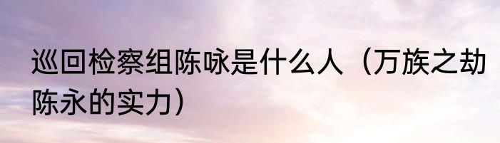 巡回检察组陈咏是什么人（万族之劫陈永的实力）