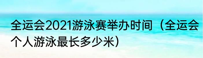 全运会2021游泳赛举办时间（全运会个人游泳最长多少米）