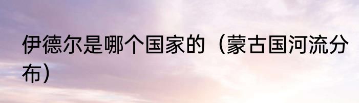 伊德尔是哪个国家的（蒙古国河流分布）