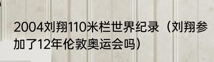 2004刘翔110米栏世界纪录（刘翔参加了12年伦敦奥运会吗）