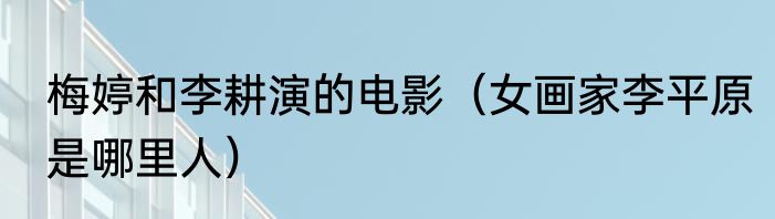 梅婷和李耕演的电影（女画家李平原是哪里人）