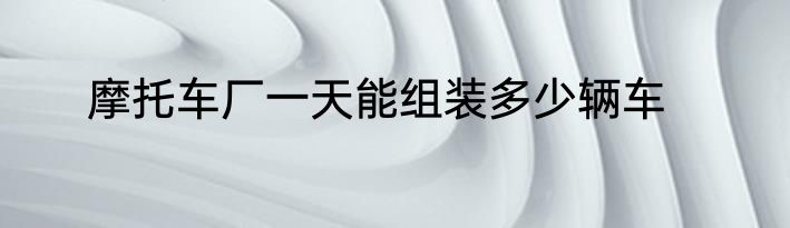 摩托车厂一天能组装多少辆车