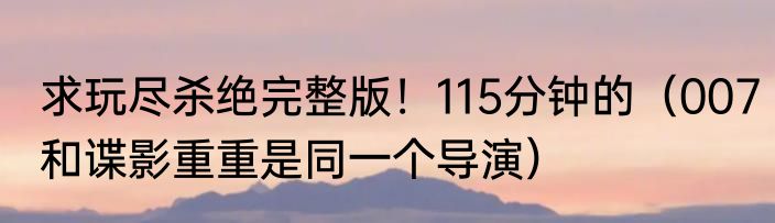 求玩尽杀绝完整版！115分钟的（007和谍影重重是同一个导演）
