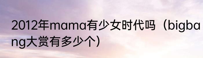 2012年mama有少女时代吗（bigbang大赏有多少个）