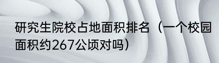 研究生院校占地面积排名（一个校园面积约267公顷对吗）