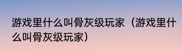 游戏里什么叫骨灰级玩家（游戏里什么叫骨灰级玩家）