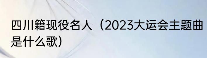 四川籍现役名人（2023大运会主题曲是什么歌）