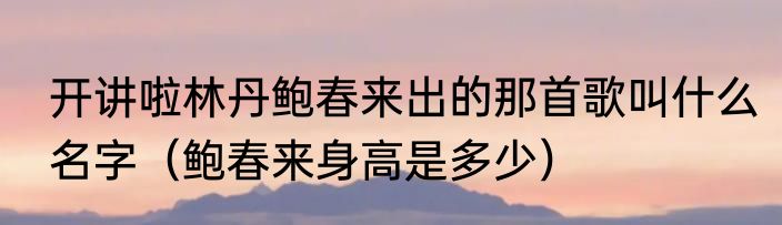 开讲啦林丹鲍春来出的那首歌叫什么名字（鲍春来身高是多少）