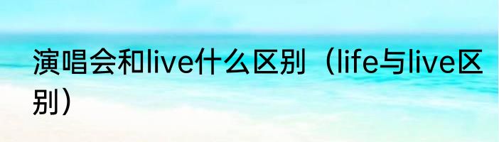 演唱会和live什么区别（life与live区别）