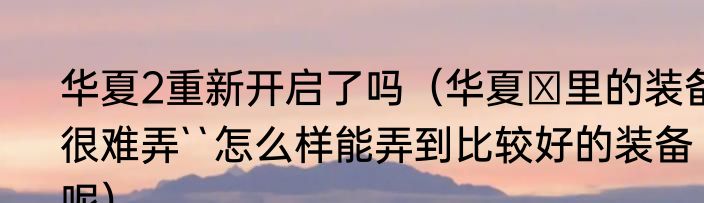 华夏2重新开启了吗（华夏Ⅱ里的装备很难弄``怎么样能弄到比较好的装备呢）