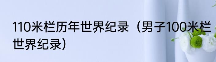 110米栏历年世界纪录（男子100米栏世界纪录）