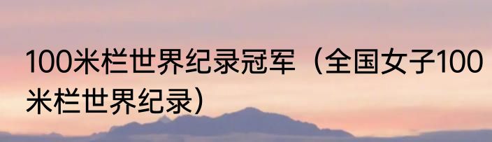 100米栏世界纪录冠军（全国女子100米栏世界纪录）