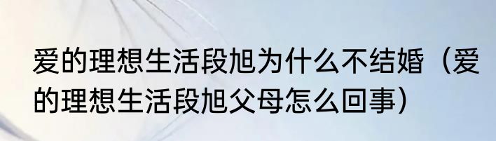 爱的理想生活段旭为什么不结婚（爱的理想生活段旭父母怎么回事）