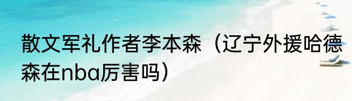 散文军礼作者李本森（辽宁外援哈德森在nba厉害吗）