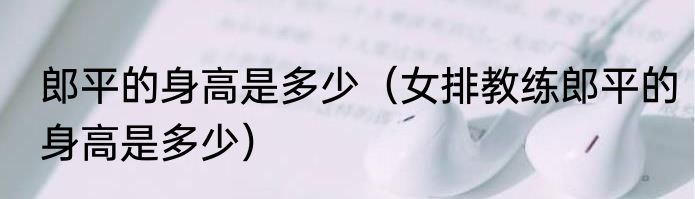 郎平的身高是多少（女排教练郎平的身高是多少）