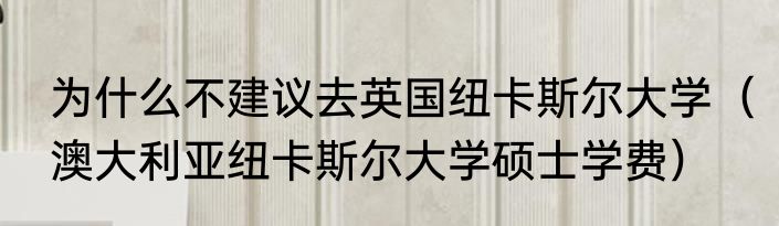 为什么不建议去英国纽卡斯尔大学（澳大利亚纽卡斯尔大学硕士学费）