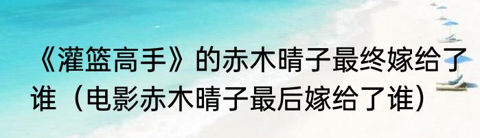 《灌篮高手》的赤木晴子最终嫁给了谁（电影赤木晴子最后嫁给了谁）