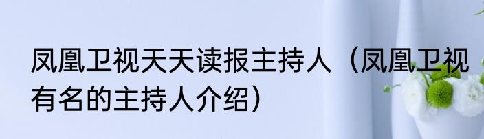凤凰卫视天天读报主持人（凤凰卫视有名的主持人介绍）