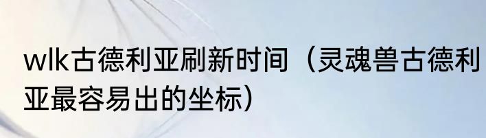 wlk古德利亚刷新时间（灵魂兽古德利亚最容易出的坐标）