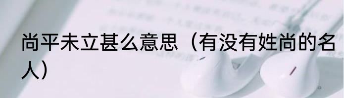 尚平未立甚么意思（有没有姓尚的名人）