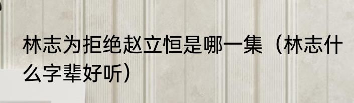 林志为拒绝赵立恒是哪一集（林志什么字辈好听）