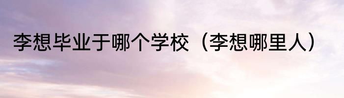 李想毕业于哪个学校（李想哪里人）