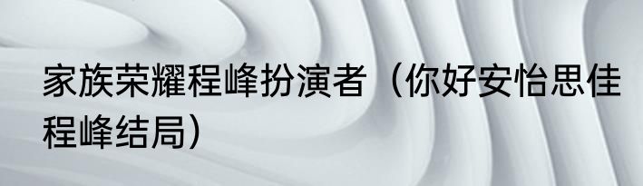 家族荣耀程峰扮演者（你好安怡思佳程峰结局）
