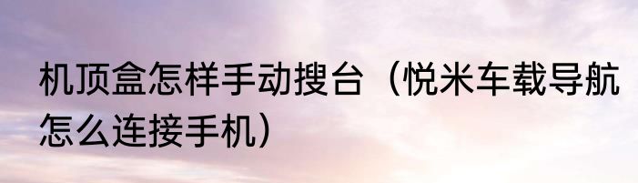 机顶盒怎样手动搜台（悦米车载导航怎么连接手机）