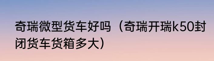 奇瑞微型货车好吗（奇瑞开瑞k50封闭货车货箱多大）