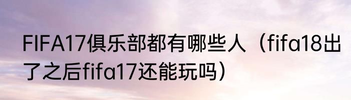 FIFA17俱乐部都有哪些人（fifa18出了之后fifa17还能玩吗）