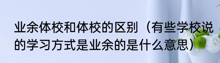 业余体校和体校的区别（有些学校说的学习方式是业余的是什么意思）