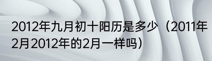 2012年九月初十阳历是多少（2011年2月2012年的2月一样吗）