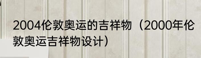 2004伦敦奥运的吉祥物（2000年伦敦奥运吉祥物设计）