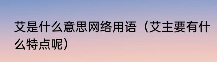 艾是什么意思网络用语（艾主要有什么特点呢）