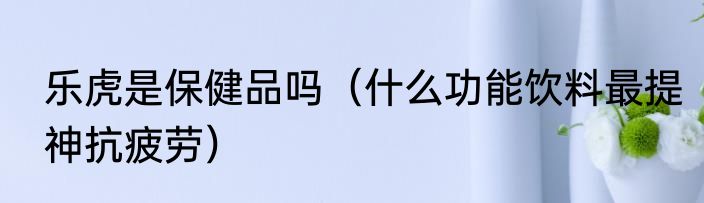 乐虎是保健品吗（什么功能饮料最提神抗疲劳）