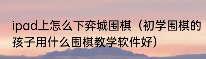 ipad上怎么下弈城围棋（初学围棋的孩子用什么围棋教学软件好）
