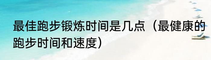 最佳跑步锻炼时间是几点（最健康的跑步时间和速度）