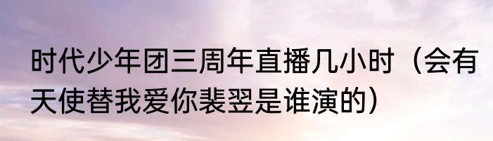 时代少年团三周年直播几小时（会有天使替我爱你裴翌是谁演的）