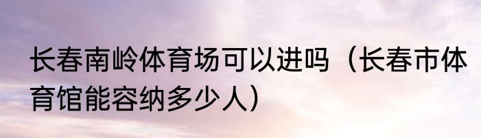 长春南岭体育场可以进吗（长春市体育馆能容纳多少人）