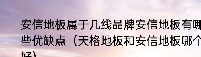 安信地板属于几线品牌安信地板有哪些优缺点（天格地板和安信地板哪个好）